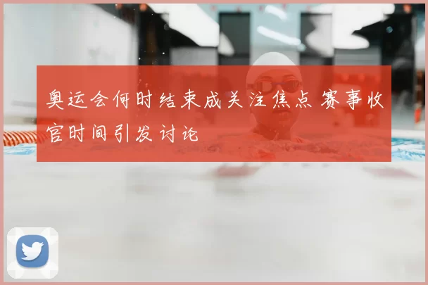 奥运会何时结束成关注焦点 赛事收官时间引发讨论