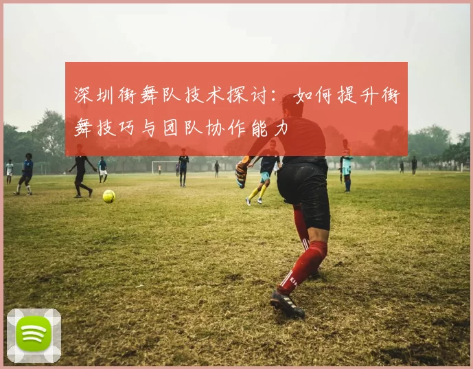 深圳街舞队技术探讨:如何提升街舞技巧与团队协作能力