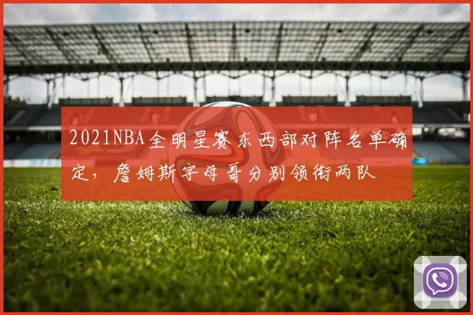 2021NBA全明星赛东西部对阵名单确定，詹姆斯字母哥分别领衔两队