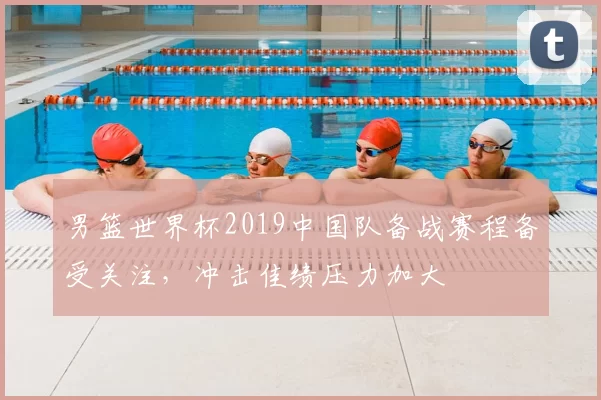男篮世界杯2019中国队备战赛程备受关注,冲击佳绩压力加大