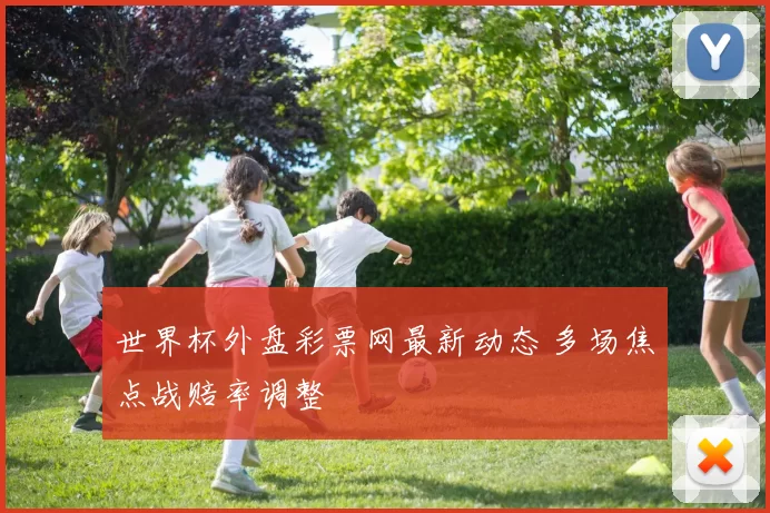 世界杯外盘彩票网最新动态 多场焦点战赔率调整