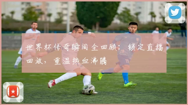 世界杯传奇瞬间全回顾：锁定直播回放，重温热血沸腾