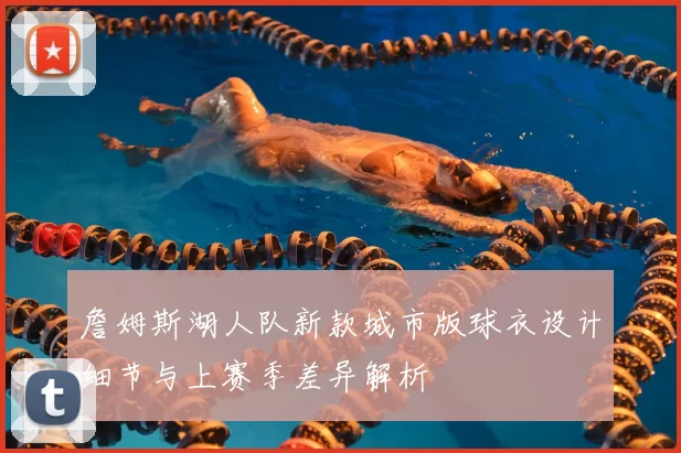 詹姆斯湖人队新款城市版球衣设计细节与上赛季差异解析