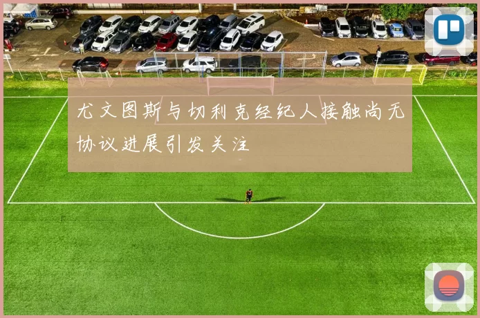 尤文图斯与切利克经纪人接触尚无协议进展引发关注