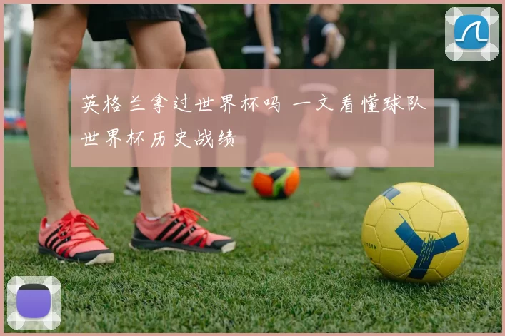 英格兰拿过世界杯吗 一文看懂球队世界杯历史战绩