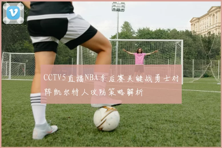 CCTV5直播NBA季后赛关键战勇士对阵凯尔特人攻防策略解析