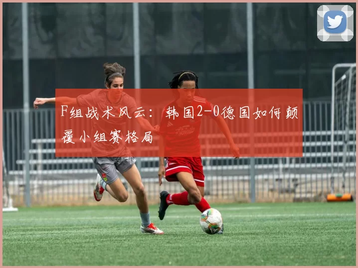 F组战术风云:韩国2-0德国如何颠覆小组赛格局