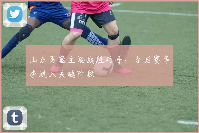 山东男篮主场战胜对手,季后赛争夺进入关键阶段