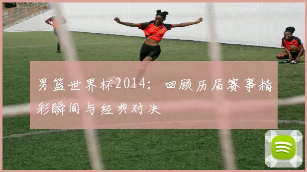 男篮世界杯2014：回顾历届赛事精彩瞬间与经典对决
