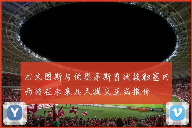 尤文图斯与伯恩茅斯首次接触塞内西将在未来几天提交正式报价