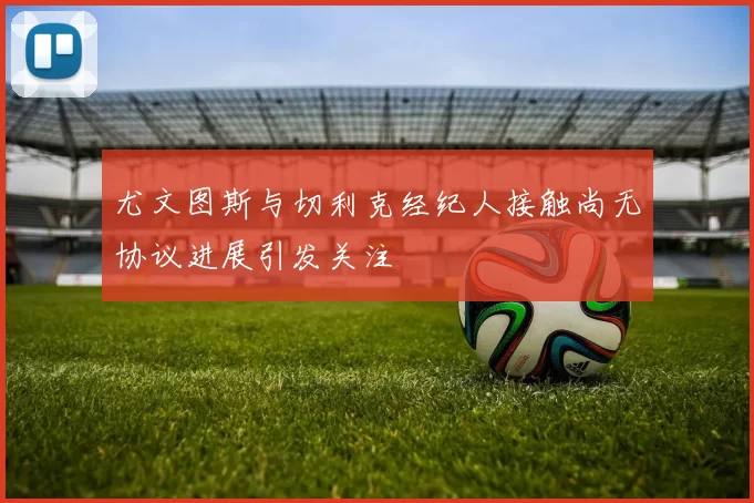 尤文图斯与切利克经纪人接触尚无协议进展引发关注