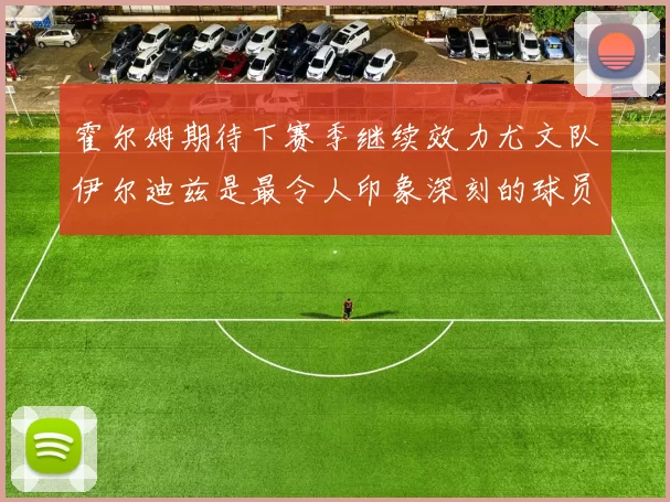 霍尔姆期待下赛季继续效力尤文队伊尔迪兹是最令人印象深刻的球员