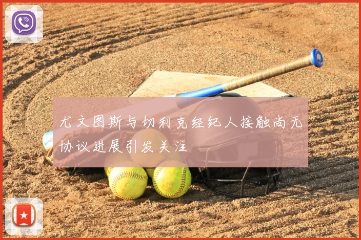 尤文图斯与切利克经纪人接触尚无协议进展引发关注