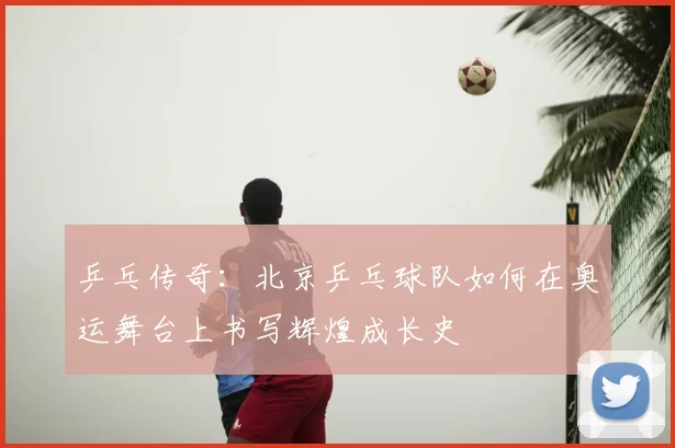 乒乓传奇:北京乒乓球队如何在奥运舞台上书写辉煌成长史