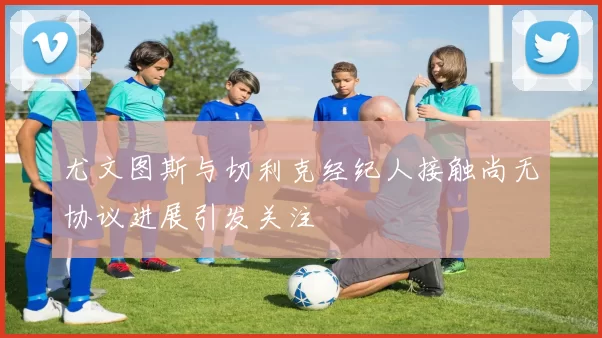 尤文图斯与切利克经纪人接触尚无协议进展引发关注