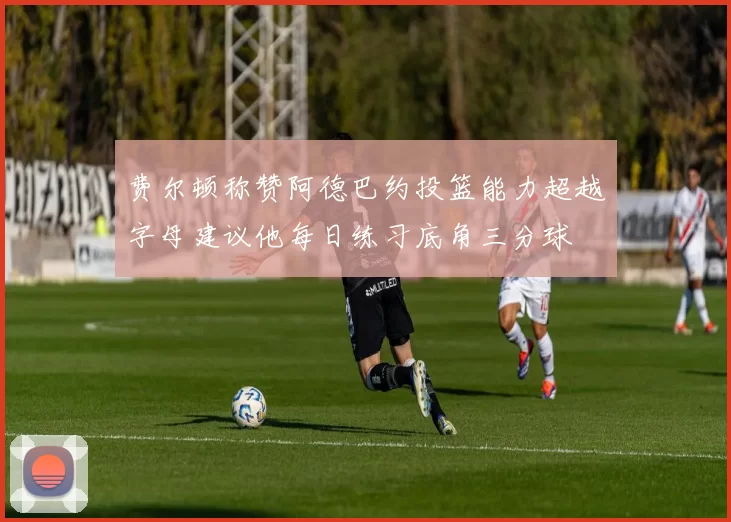 费尔顿称赞阿德巴约投篮能力超越字母建议他每日练习底角三分球