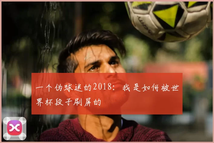 一个伪球迷的2018：我是如何被世界杯段子刷屏的