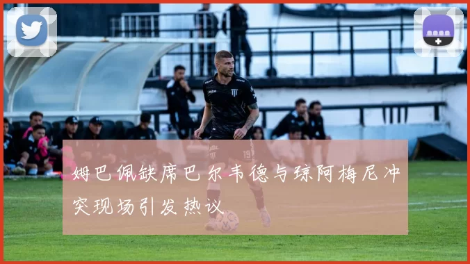 姆巴佩缺席巴尔韦德与琼阿梅尼冲突现场引发热议
