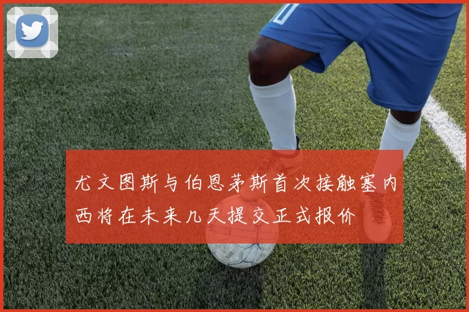尤文图斯与伯恩茅斯首次接触塞内西将在未来几天提交正式报价