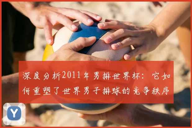 深度分析2011年男排世界杯：它如何重塑了世界男子排球的竞争秩序