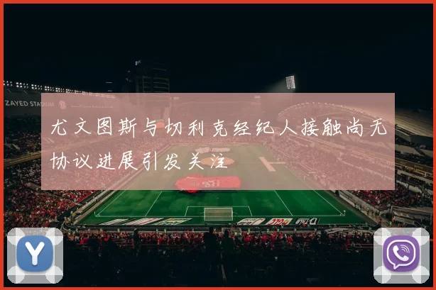 尤文图斯与切利克经纪人接触尚无协议进展引发关注