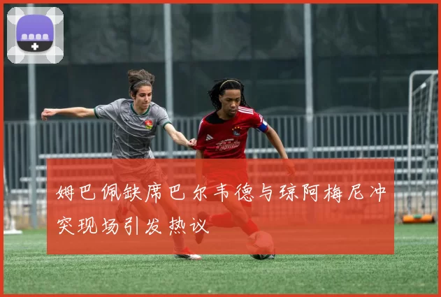 姆巴佩缺席巴尔韦德与琼阿梅尼冲突现场引发热议