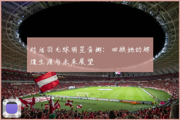 对话羽毛球明星黄娜：回顾她的辉煌生涯与未来展望